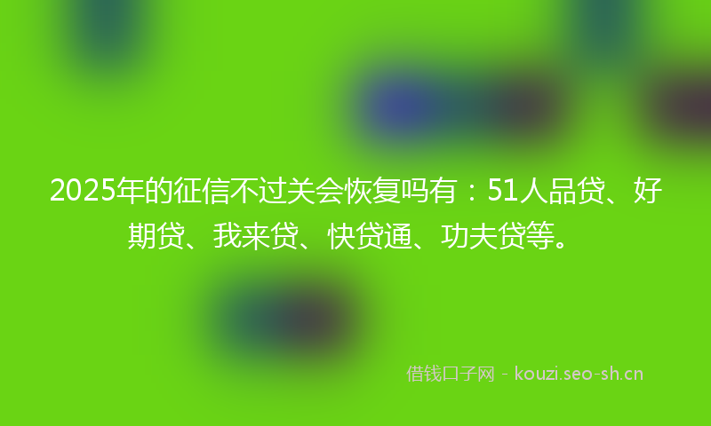 2025年的征信不过关会恢复吗有：51人品贷、好期贷、我来贷、快贷通、功夫贷等。