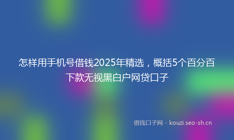 怎样用手机号借钱2025年精选，概括5个百分百下款无视黑白户网贷口子