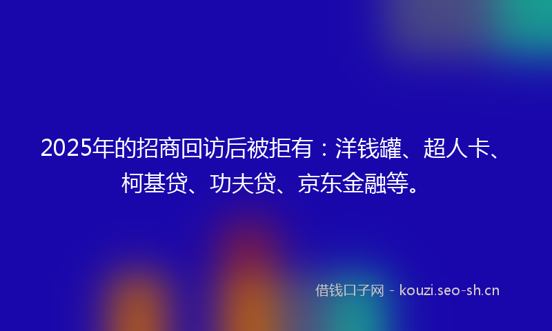 2025年的招商回访后被拒有：洋钱罐、超人卡、柯基贷、功夫贷、京东金融等。