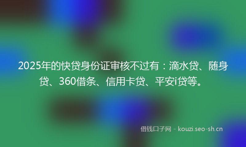 2025年的快贷身份证审核不过有：滴水贷、随身贷、360借条、信用卡贷、平安i贷等。
