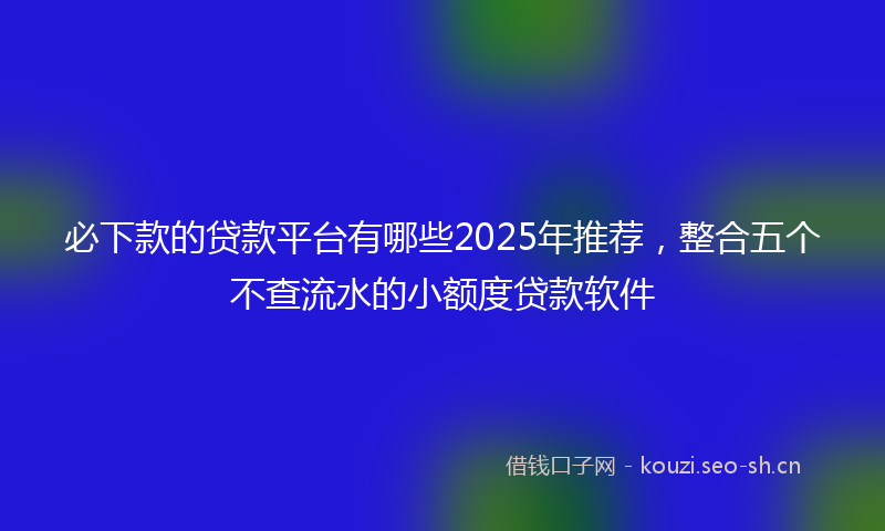必下款的贷款平台有哪些2025年推荐，整合五个不查流水的小额度贷款软件