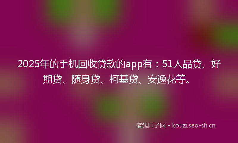 2025年的手机回收贷款的app有：51人品贷、好期贷、随身贷、柯基贷、安逸花等。