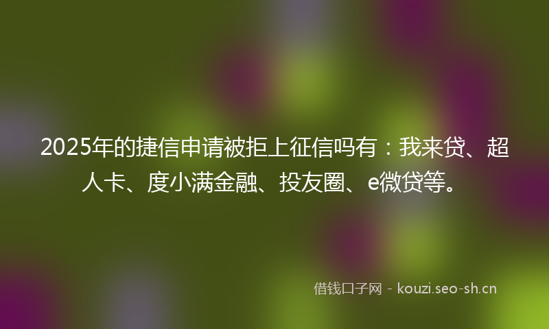 2025年的捷信申请被拒上征信吗有：我来贷、超人卡、度小满金融、投友圈、e微贷等。