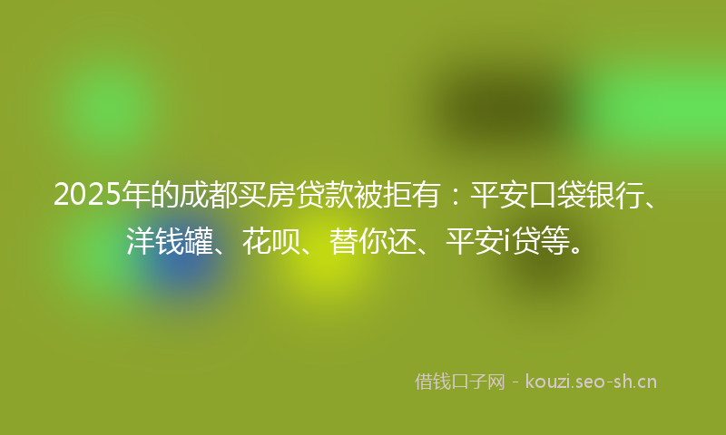 2025年的成都买房贷款被拒有：平安口袋银行、洋钱罐、花呗、替你还、平安i贷等。