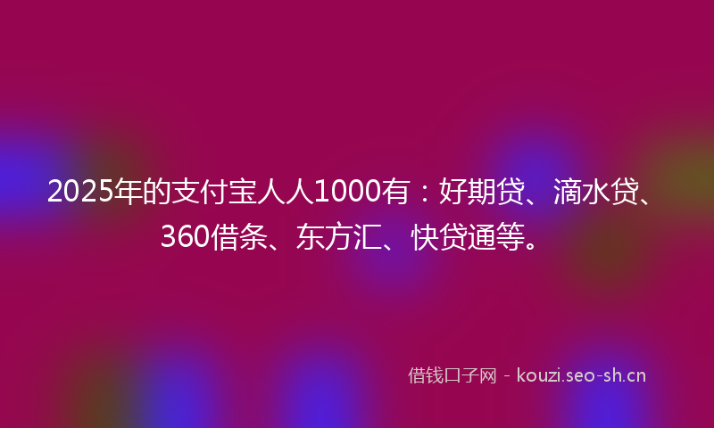 2025年的支付宝人人1000有：好期贷、滴水贷、360借条、东方汇、快贷通等。