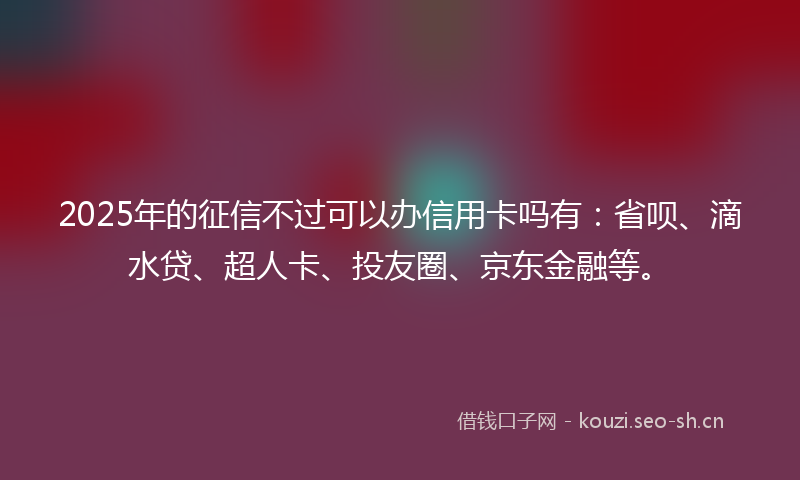 2025年的征信不过可以办信用卡吗有：省呗、滴水贷、超人卡、投友圈、京东金融等。
