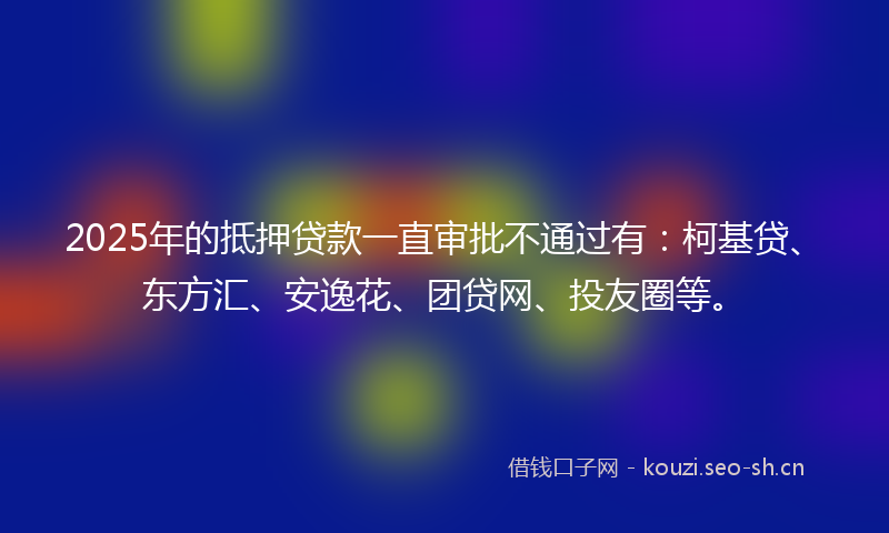 2025年的抵押贷款一直审批不通过有：柯基贷、东方汇、安逸花、团贷网、投友圈等。