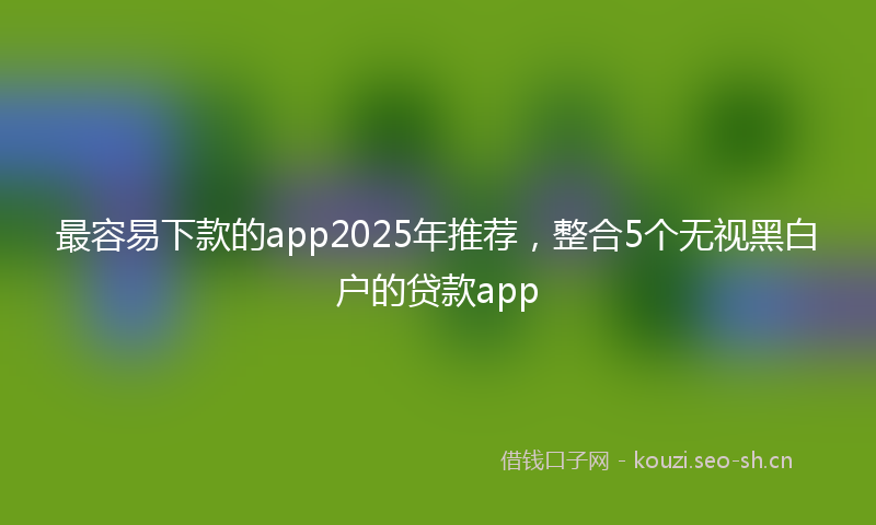 最容易下款的app2025年推荐，整合5个无视黑白户的贷款app