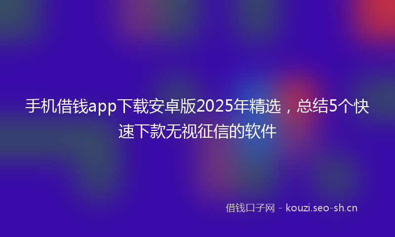 手机借钱app下载安卓版2025年精选，总结5个快速下款无视征信的软件