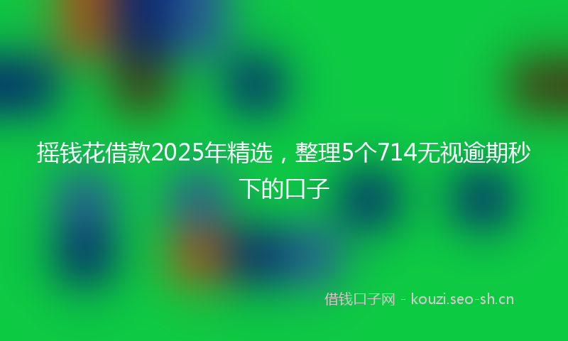 摇钱花借款2025年精选,整理5个714无视逾期秒下的口子