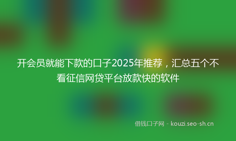 开会员就能下款的口子2025年推荐，汇总五个不看征信网贷平台放款快的软件