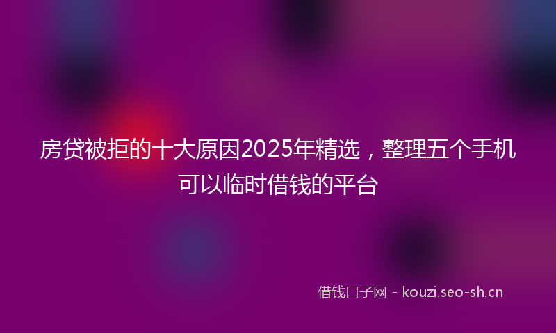 房贷被拒的十大原因2025年精选，整理五个手机可以临时借钱的平台