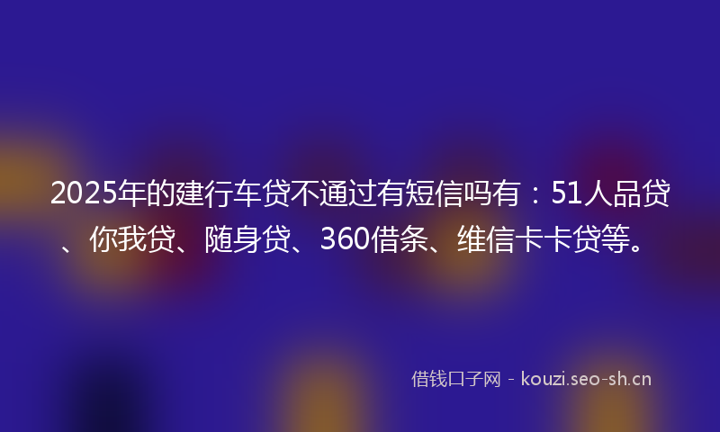 2025年的建行车贷不通过有短信吗有：51人品贷、你我贷、随身贷、360借条、维信卡卡贷等。
