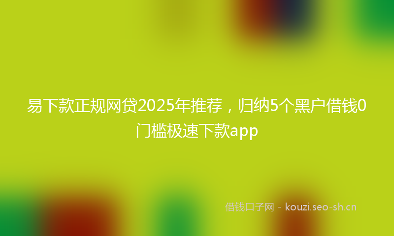 易下款正规网贷2025年推荐，归纳5个黑户借钱0门槛极速下款app