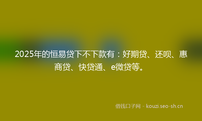 2025年的恒易贷下不下款有：好期贷、还呗、惠商贷、快贷通、e微贷等。