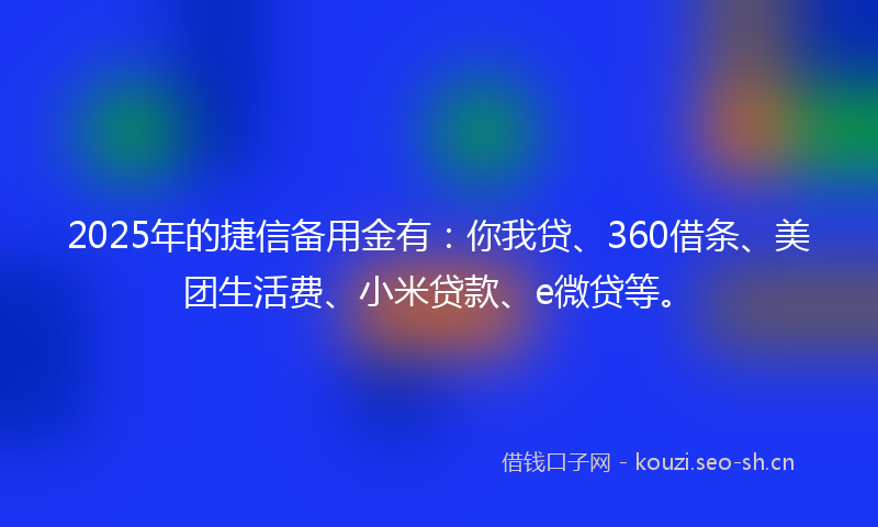 2025年的捷信备用金有：你我贷、360借条、美团生活费、小米贷款、e微贷等。