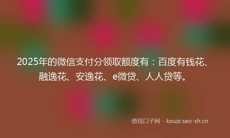 2025年的微信支付分领取额度有：百度有钱花、融逸花、安逸花、e微贷、人人贷等。
