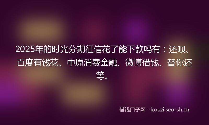 2025年的时光分期征信花了能下款吗有：还呗、百度有钱花、中原消费金融、微博借钱、替你还等。