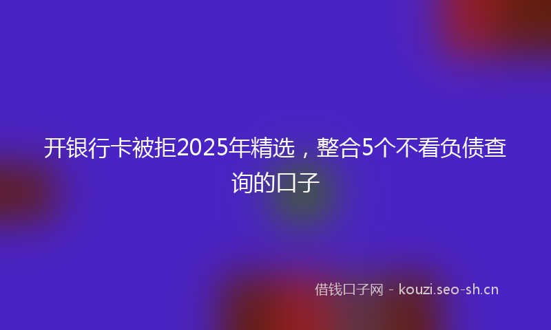 开银行卡被拒2025年精选，整合5个不看负债查询的口子