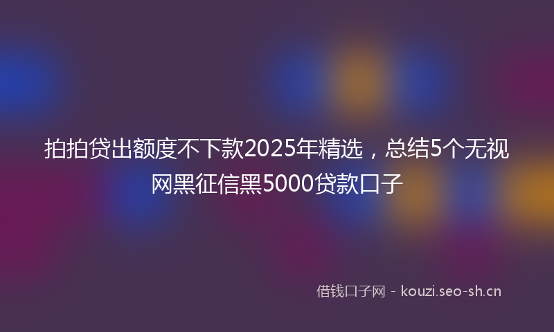 拍拍贷出额度不下款2025年精选，总结5个无视网黑征信黑5000贷款口子