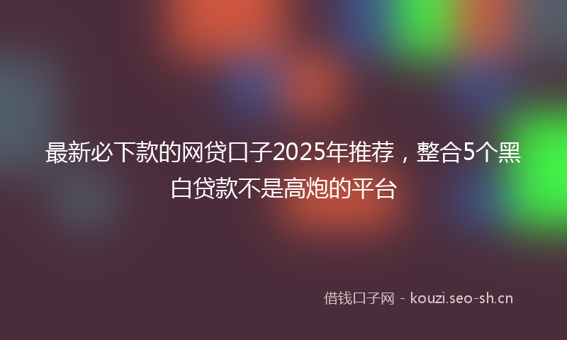 最新必下款的网贷口子2025年推荐，整合5个黑白贷款不是高炮的平台