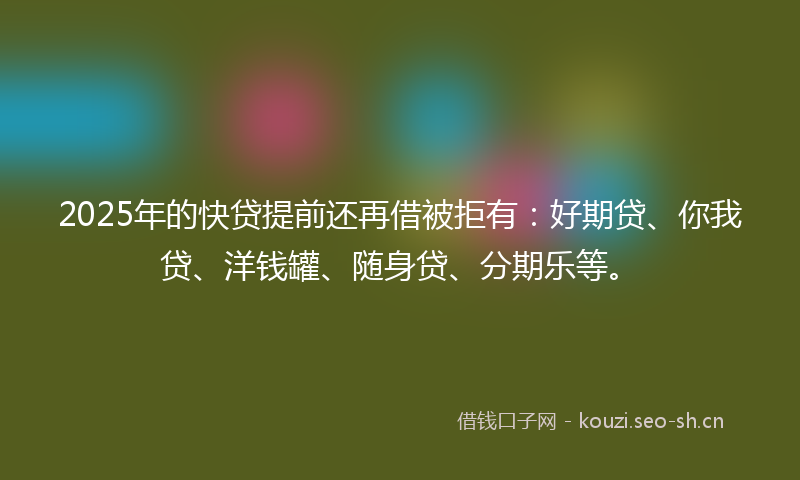 2025年的快贷提前还再借被拒有：好期贷、你我贷、洋钱罐、随身贷、分期乐等。