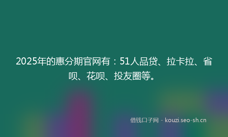 2025年的惠分期官网有：51人品贷、拉卡拉、省呗、花呗、投友圈等。