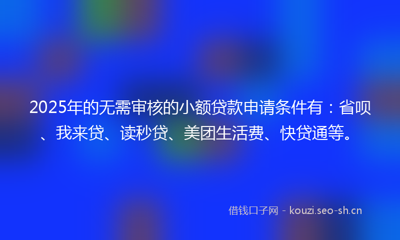 2025年的无需审核的小额贷款申请条件有：省呗、我来贷、读秒贷、美团生活费、快贷通等。