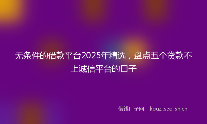 无条件的借款平台2025年精选，盘点五个贷款不上诚信平台的口子