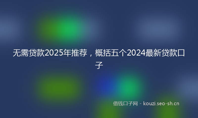 无需贷款2025年推荐，概括五个2024最新贷款口子