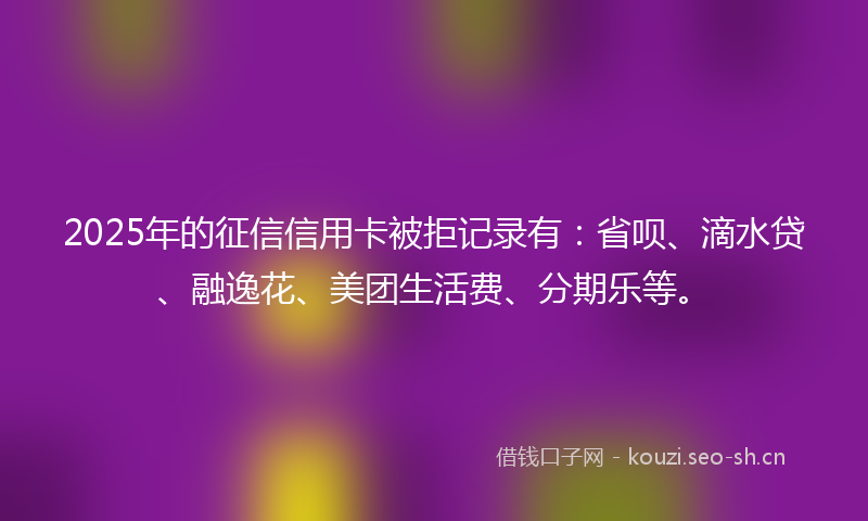 2025年的征信信用卡被拒记录有：省呗、滴水贷、融逸花、美团生活费、分期乐等。