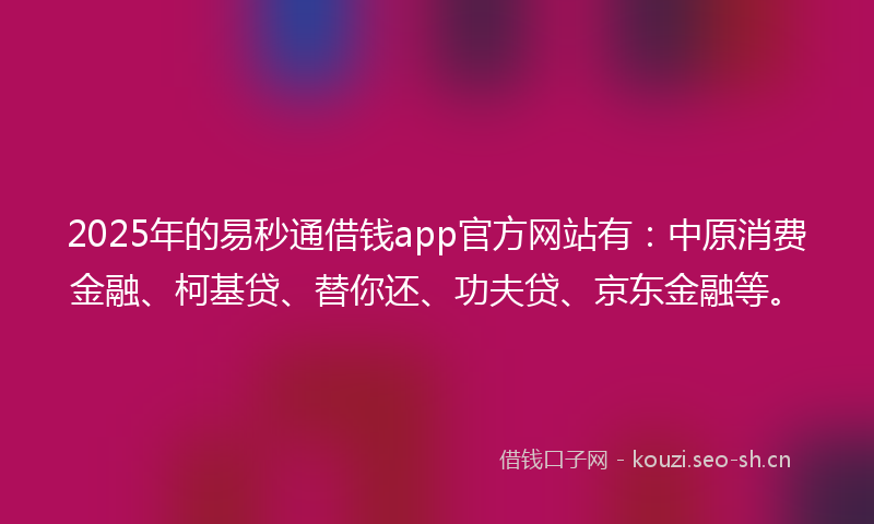 2025年的易秒通借钱app官方网站有：中原消费金融、柯基贷、替你还、功夫贷、京东金融等。