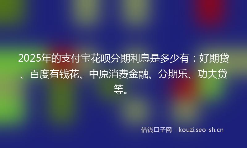2025年的支付宝花呗分期利息是多少有：好期贷、百度有钱花、中原消费金融、分期乐、功夫贷等。