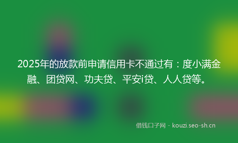 2025年的放款前申请信用卡不通过有：度小满金融、团贷网、功夫贷、平安i贷、人人贷等。