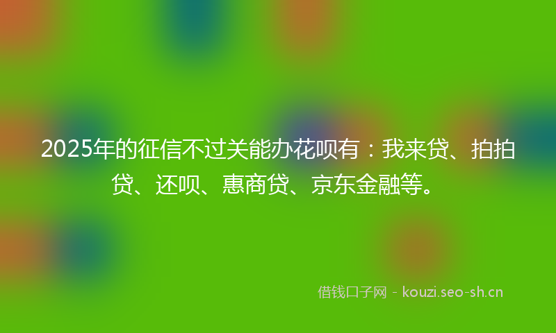 2025年的征信不过关能办花呗有：我来贷、拍拍贷、还呗、惠商贷、京东金融等。