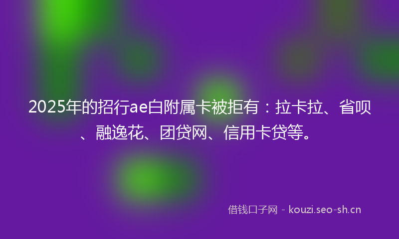 2025年的招行ae白附属卡被拒有：拉卡拉、省呗、融逸花、团贷网、信用卡贷等。