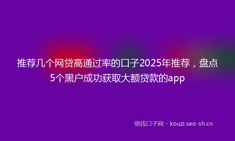 推荐几个网贷高通过率的口子2025年推荐，盘点5个黑户成功获取大额贷款的app