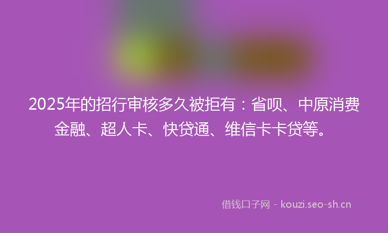 2025年的招行审核多久被拒有：省呗、中原消费金融、超人卡、快贷通、维信卡卡贷等。
