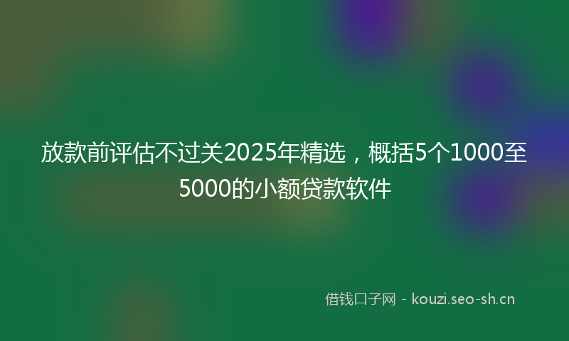 放款前评估不过关2025年精选，概括5个1000至5000的小额贷款软件