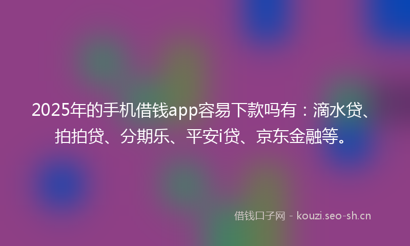 2025年的手机借钱app容易下款吗有：滴水贷、拍拍贷、分期乐、平安i贷、京东金融等。