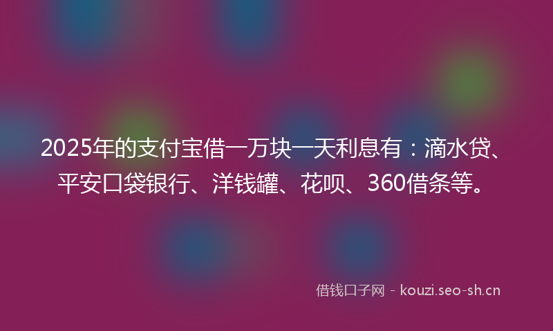 2025年的支付宝借一万块一天利息有：滴水贷、平安口袋银行、洋钱罐、花呗、360借条等。