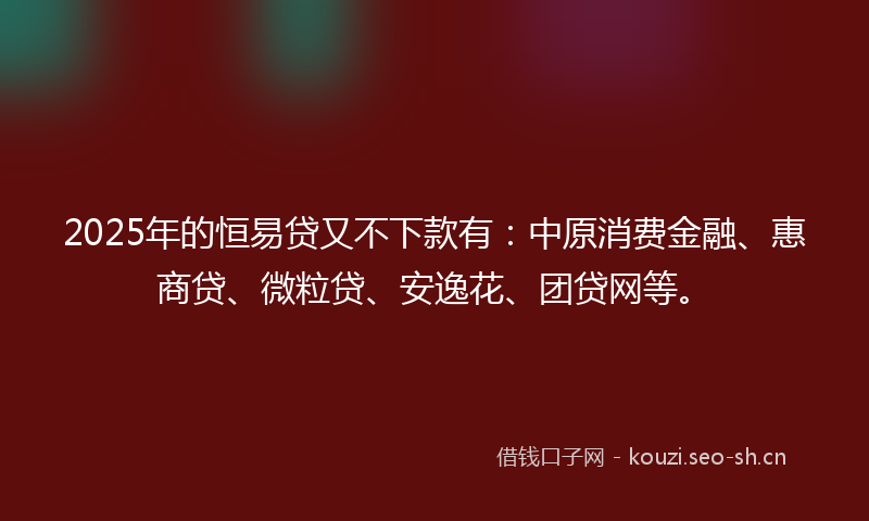 2025年的恒易贷又不下款有：中原消费金融、惠商贷、微粒贷、安逸花、团贷网等。