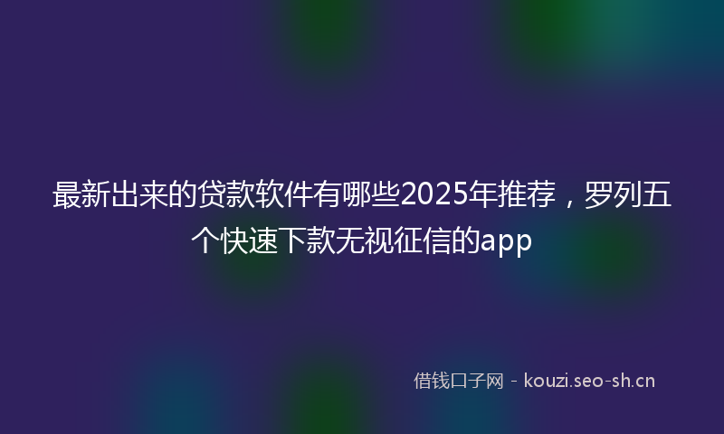 最新出来的贷款软件有哪些2025年推荐，罗列五个快速下款无视征信的app