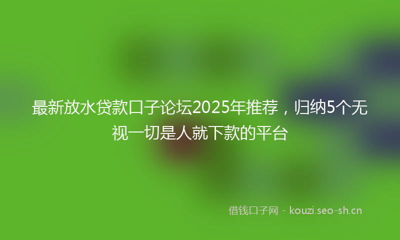 最新放水贷款口子论坛2025年推荐，归纳5个无视一切是人就下款的平台