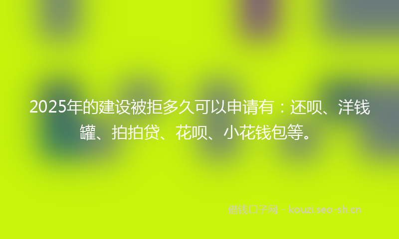 2025年的建设被拒多久可以申请有：还呗、洋钱罐、拍拍贷、花呗、小花钱包等。