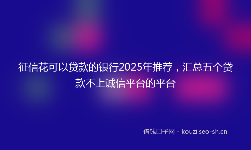 征信花可以贷款的银行2025年推荐，汇总五个贷款不上诚信平台的平台