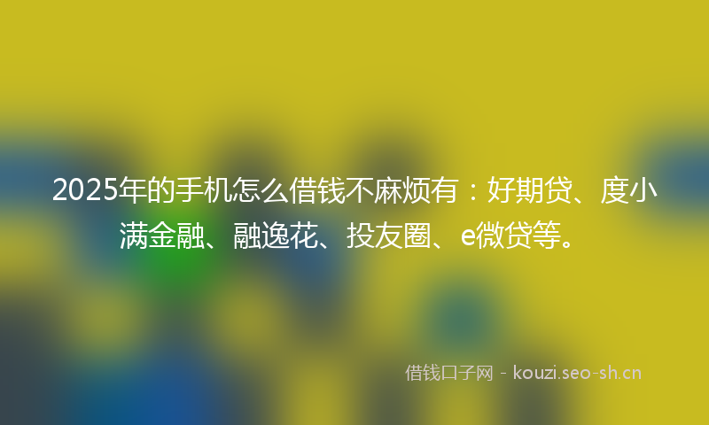 2025年的手机怎么借钱不麻烦有：好期贷、度小满金融、融逸花、投友圈、e微贷等。