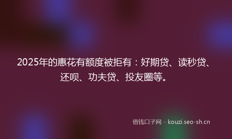 2025年的惠花有额度被拒有：好期贷、读秒贷、还呗、功夫贷、投友圈等。