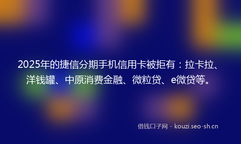 2025年的捷信分期手机信用卡被拒有：拉卡拉、洋钱罐、中原消费金融、微粒贷、e微贷等。
