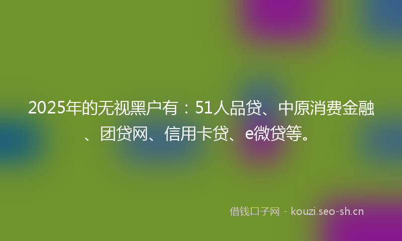 2025年的无视黑户有：51人品贷、中原消费金融、团贷网、信用卡贷、e微贷等。